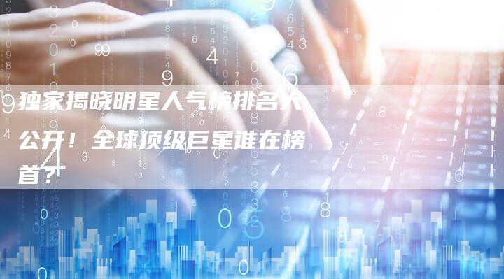 独家揭晓明星人气榜排名大公开!全球顶级巨星谁在榜首?-链接买卖平台