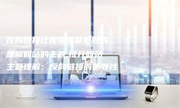 反向链接让搜索引擎更好的理解网站的主题,提升网站主题理解：反向链接的重要性