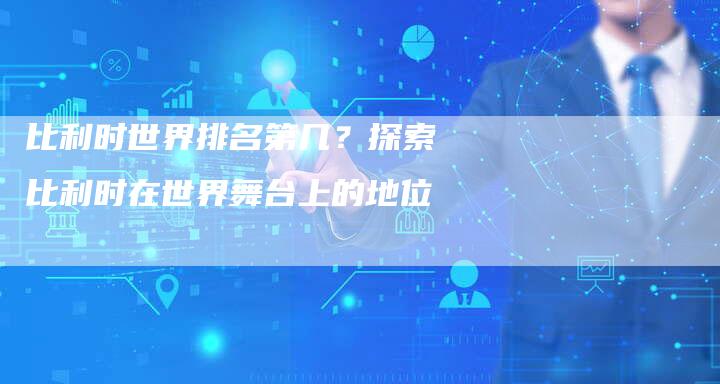 比利时世界排名第几?探索比利时在世界舞台上的地位-链接买卖平台