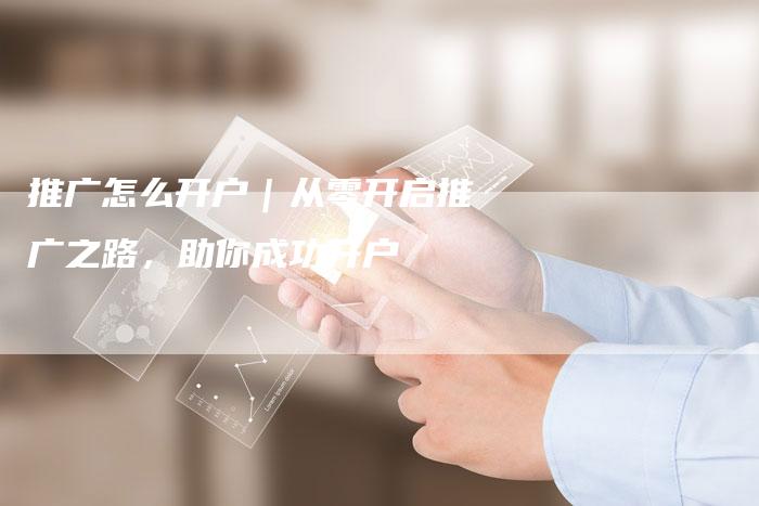 推广怎么开户｜从零开启推广之路，助你成功开户