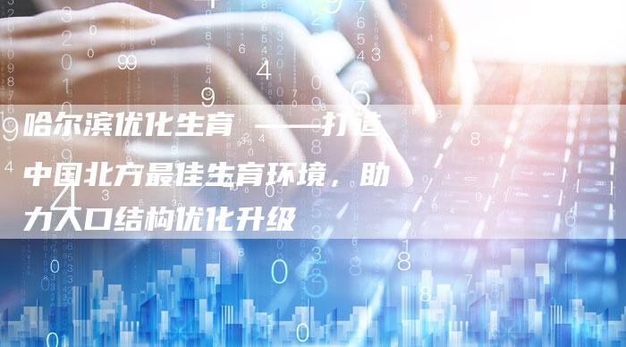哈尔滨优化生育 ——打造中国北方最佳生育环境,助力人口结构优化升级-链接买卖平台