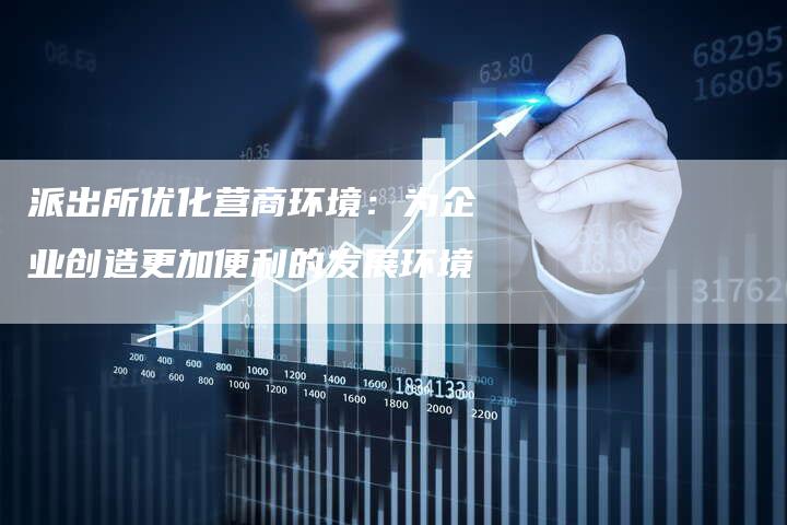 派出所优化营商环境:为企业创造更加便利的发展环境-链接买卖平台