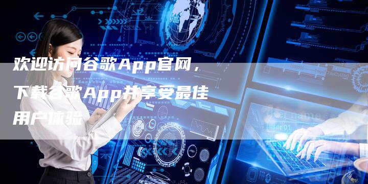 欢迎访问谷歌App官网，下载谷歌App并享受最佳用户体验