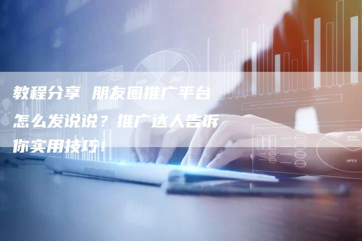 教程分享 朋友圈推广平台怎么发说说？推广达人告诉你实用技巧！