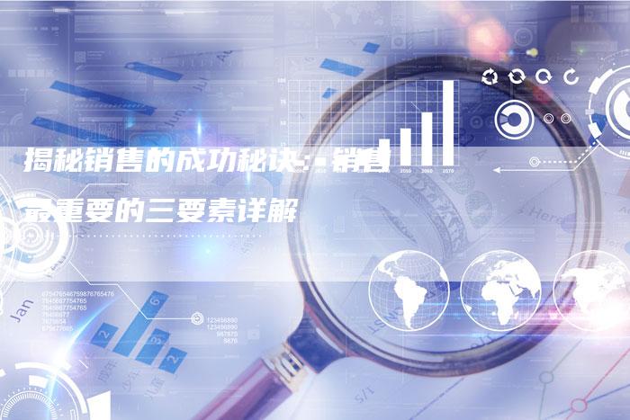 揭秘销售的成功秘诀：销售最重要的三要素详解