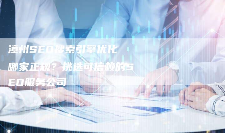 漳州SEO搜索引擎优化 哪家正规?挑选可信赖的SEO服务公司-链接买卖平台