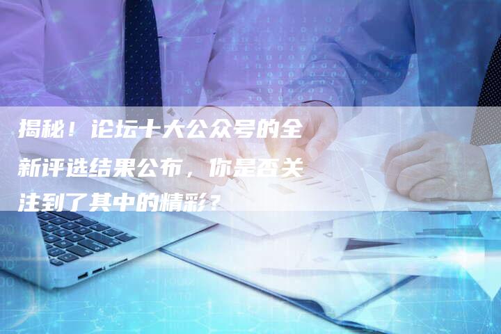 揭秘！论坛十大公众号的全新评选结果公布，你是否关注到了其中的精彩？