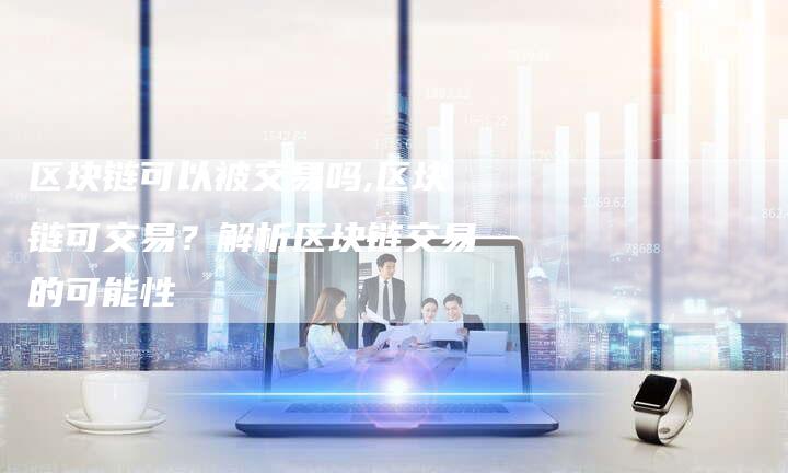 区块链可以被交易吗,区块链可交易?解析区块链交易的可能性-链接买卖平台