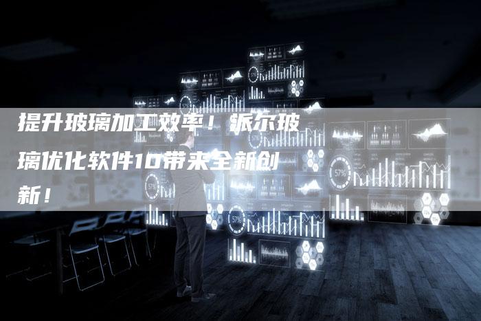 提升玻璃加工效率！派尔玻璃优化软件10带来全新创新！