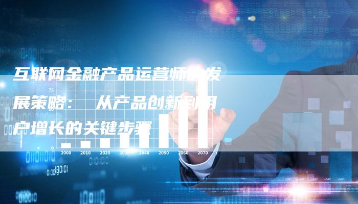 互联网金融产品运营师的发展策略: 从产品创新到用户增长的关键步骤-链接买卖平台