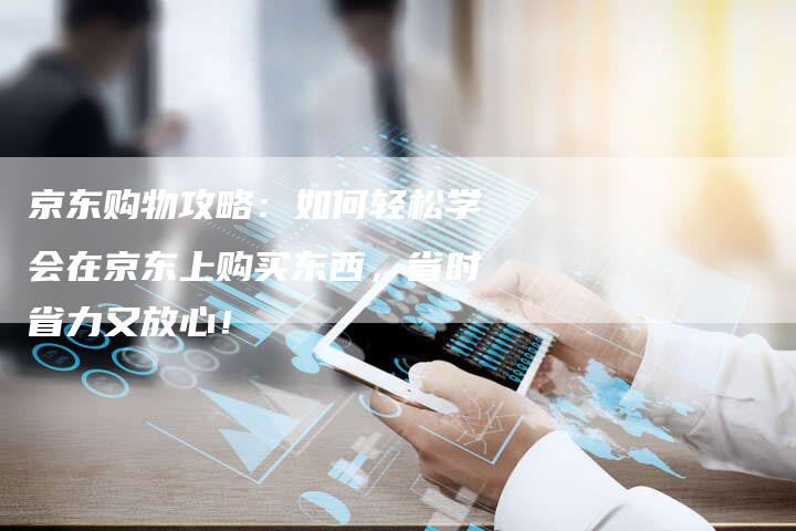 京东购物攻略：如何轻松学会在京东上购买东西，省时省力又放心！