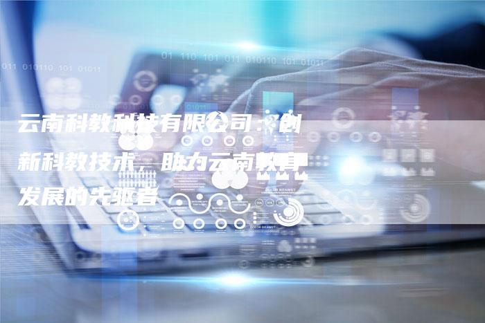 云南科教科技有限公司：创新科教技术，助力云南教育发展的先驱者