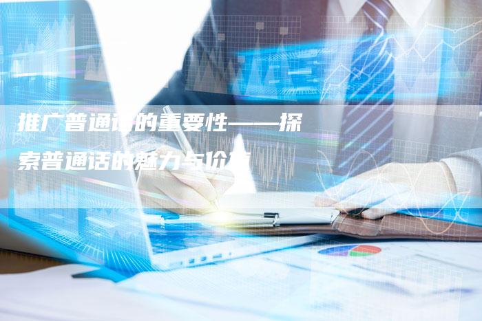 推广普通话的重要性——探索普通话的魅力与价值
