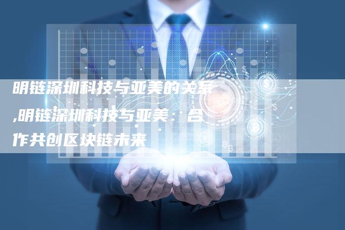 明链深圳科技与亚美的关系,明链深圳科技与亚美:合作共创区块链未来-链接买卖平台