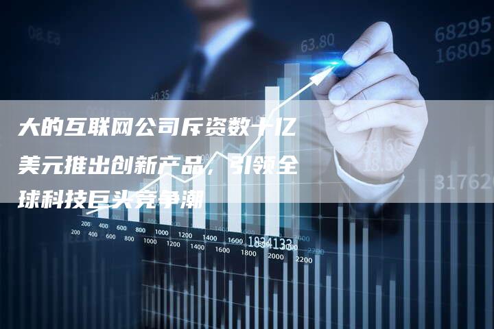 大的互联网公司斥资数十亿美元推出创新产品,引领全球科技巨头竞争潮-链接买卖平台