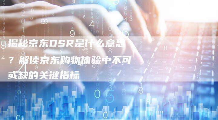 揭秘京东DSR是什么意思？解读京东购物体验中不可或缺的关键指标