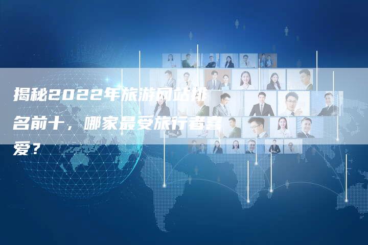 揭秘2022年旅游网站排名前十，哪家最受旅行者喜爱？