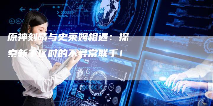 原神刻晴与史莱姆相遇:探索新手区时的不寻常联手!-链接买卖平台
