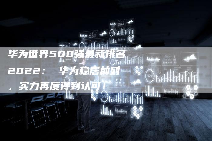 华为世界500强最新排名2022: 华为稳居前列,实力再度得到认可!-链接买卖平台