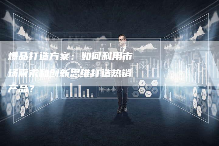 爆品打造方案：如何利用市场需求和创新思维打造热销产品？