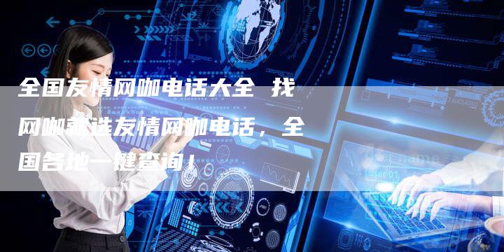 全国友情网咖电话大全 找网咖就选友情网咖电话，全国各地一键查询！