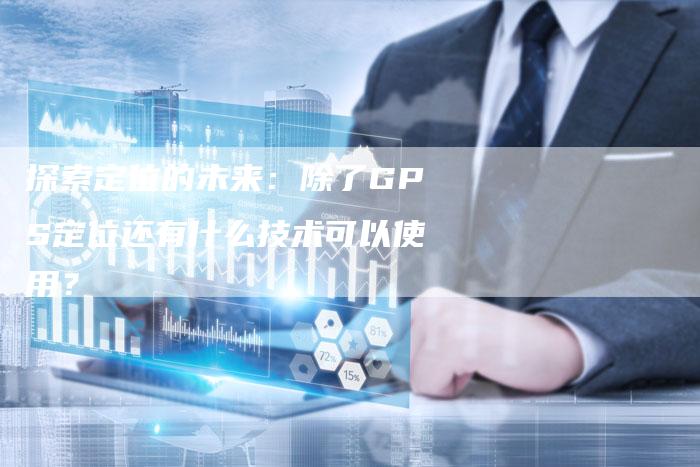 探索定位的未来:除了GPS定位还有什么技术可以使用?-链接买卖平台