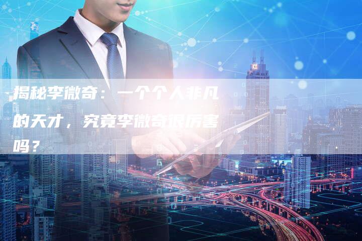 揭秘李微奇:一个个人非凡的天才,究竟李微奇很厉害吗?-链接买卖平台