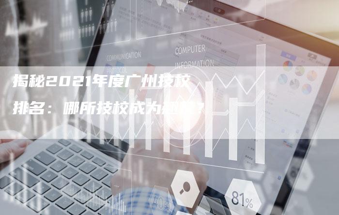 揭秘2021年度广州技校排名:哪所技校成为翘楚?-链接买卖平台