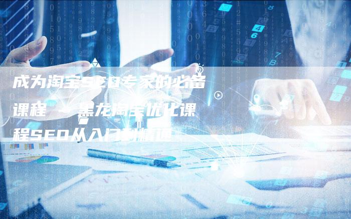 成为淘宝SEO专家的必备课程 - 黑龙淘宝优化课程SEO从入门到精通