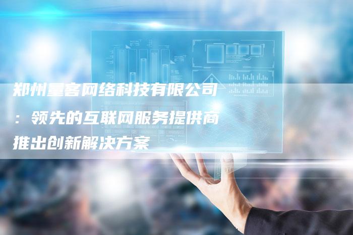 郑州量客网络科技有限公司:领先的互联网服务提供商推出创新解决方案-链接买卖平台