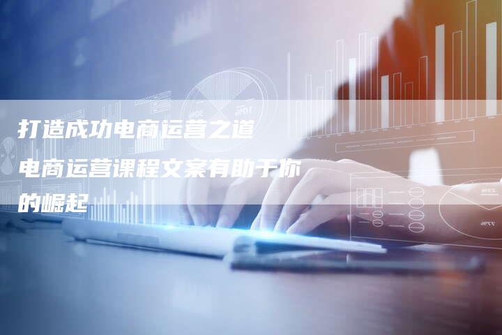 打造成功电商运营之道 电商运营课程文案有助于你的崛起-链接买卖平台
