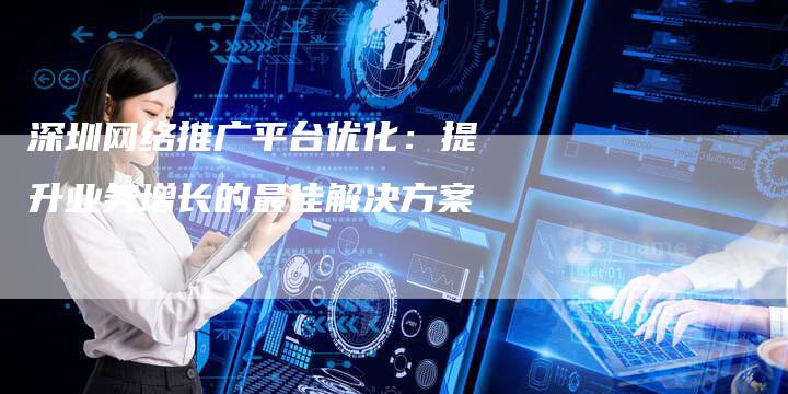 深圳网络推广平台优化:提升业务增长的最佳解决方案-链接买卖平台
