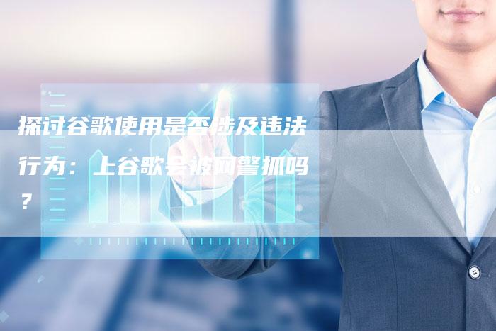 探讨谷歌使用是否涉及违法行为:上谷歌会被网警抓吗?-链接买卖平台