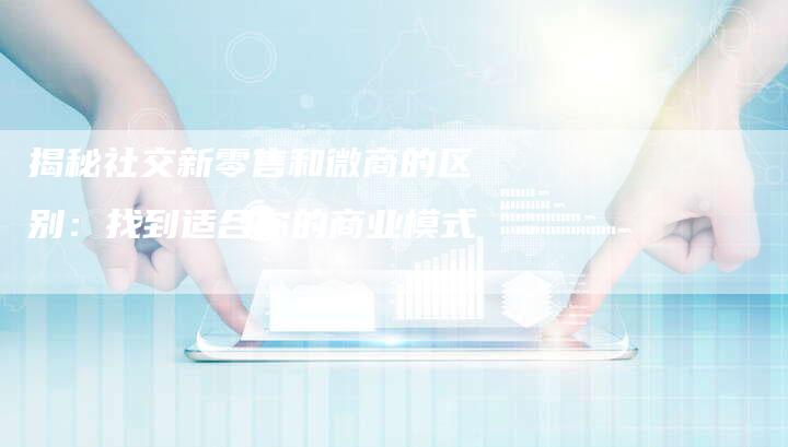 揭秘社交新零售和微商的区别：找到适合你的商业模式