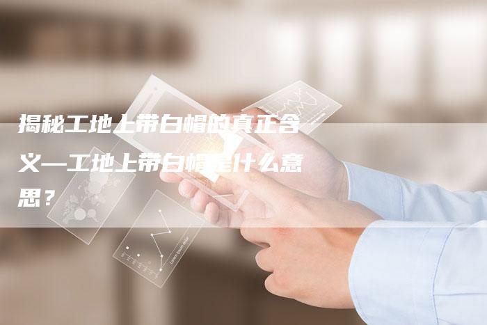 揭秘工地上带白帽的真正含义—工地上带白帽是什么意思?-链接买卖平台