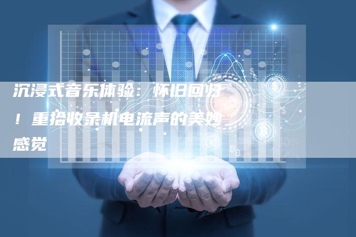 沉浸式音乐体验:怀旧回归!重拾收录机电流声的美妙感觉-链接买卖平台