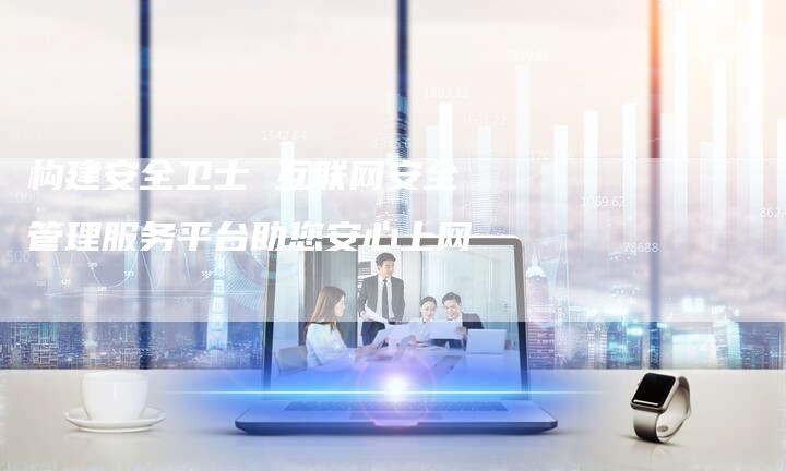 构建安全卫士 互联网安全管理服务平台助您安心上网-链接买卖平台