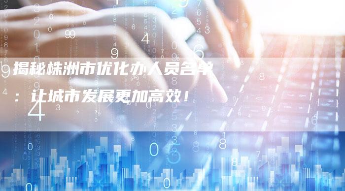 揭秘株洲市优化办人员名单：让城市发展更加高效！