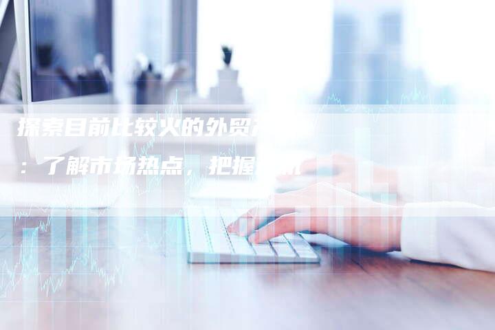 探索目前比较火的外贸产品：了解市场热点，把握商机