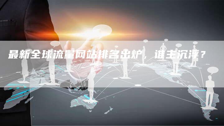 最新全球流量网站排名出炉，谁主沉浮？