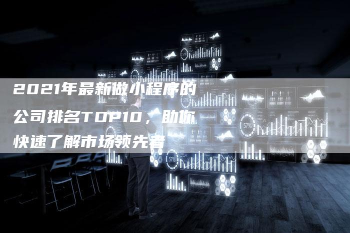 2021年最新做小程序的公司排名TOP10，助你快速了解市场领先者