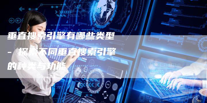 垂直搜索引擎有哪些类型 - 探索不同垂直搜索引擎的种类与功能