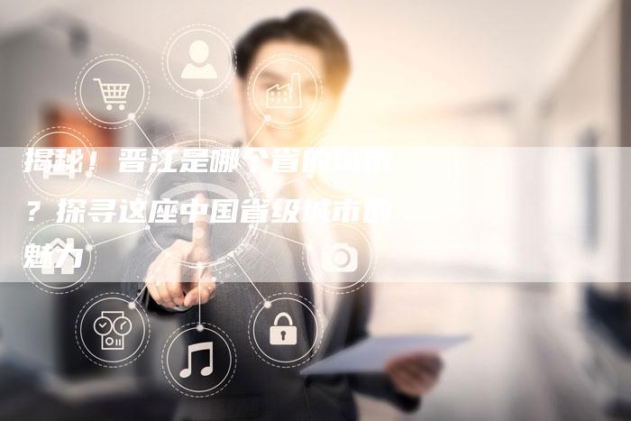 揭秘!晋江是哪个省的城市?探寻这座中国省级城市的魅力-链接买卖平台