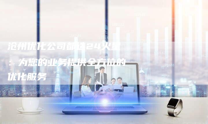 沧州优化公司都选24火星:为您的业务提供全方位的优化服务-链接买卖平台