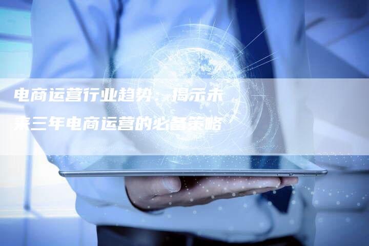 电商运营行业趋势:揭示未来三年电商运营的必备策略-链接买卖平台