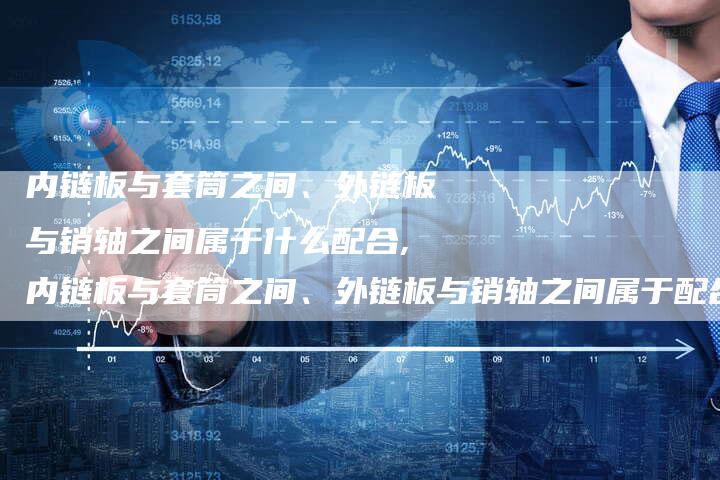内链板与套筒之间、外链板与销轴之间属于什么配合,内链板与套筒之间、外链板与销轴之间属于配合关系。-链接买卖平台