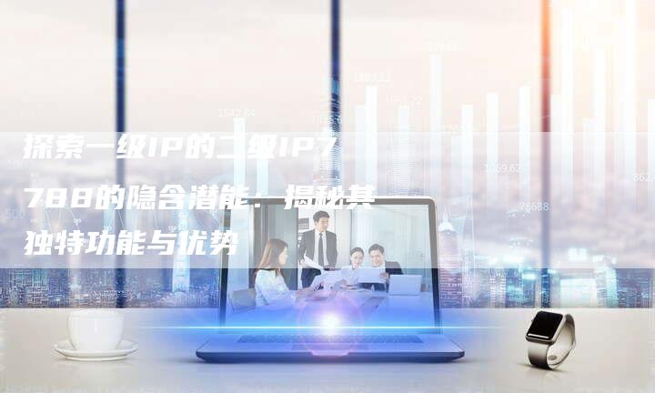 探索一级IP的二级IP7788的隐含潜能:揭秘其独特功能与优势-链接买卖平台