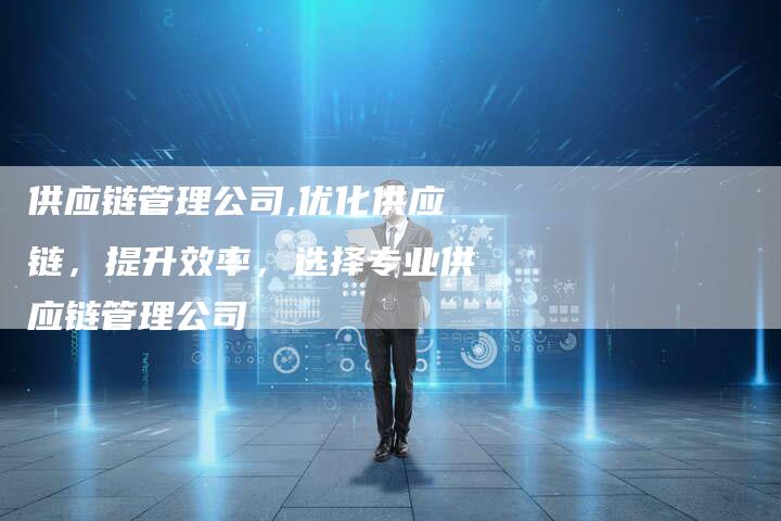 供应链管理公司,优化供应链,提升效率,选择专业供应链管理公司-链接买卖平台
