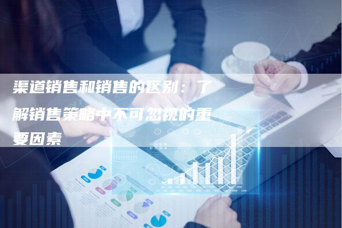 渠道销售和销售的区别:了解销售策略中不可忽视的重要因素-链接买卖平台