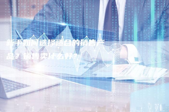 新手如何选择适合的销售产品?销售卖什么好?-链接买卖平台